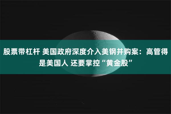 股票带杠杆 美国政府深度介入美钢并购案：高管得是美国人 还要掌控“黄金股”