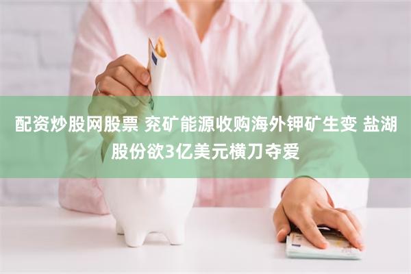 配资炒股网股票 兖矿能源收购海外钾矿生变 盐湖股份欲3亿美元横刀夺爱