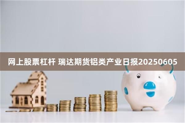 网上股票杠杆 瑞达期货铝类产业日报20250605