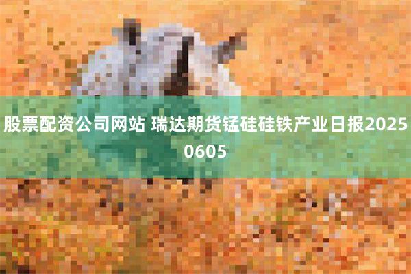 股票配资公司网站 瑞达期货锰硅硅铁产业日报20250605