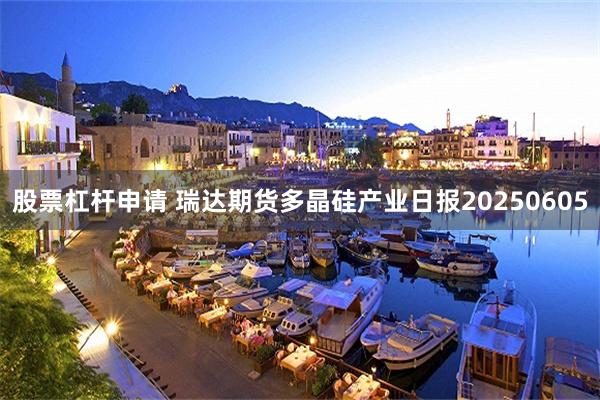 股票杠杆申请 瑞达期货多晶硅产业日报20250605