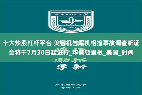 十大炒股杠杆平台 美客机与军机相撞事故调查听证会将于7月30日起进行_华盛顿里根_美国_时间