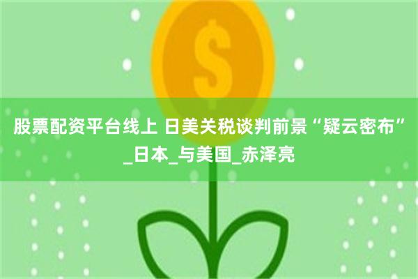 股票配资平台线上 日美关税谈判前景“疑云密布”_日本_与美国_赤泽亮