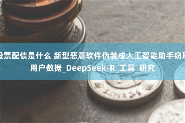 股票配债是什么 新型恶意软件伪装成人工智能助手窃取用户数据_DeepSeek-R_工具_研究