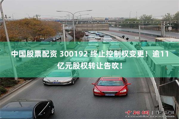 中国股票配资 300192 终止控制权变更！逾11亿元股权转让告吹！