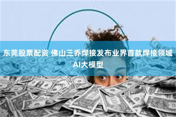 东莞股票配资 佛山三乔焊接发布业界首款焊接领域AI大模型