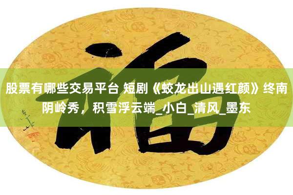 股票有哪些交易平台 短剧《蛟龙出山遇红颜》终南阴岭秀，积雪浮云端_小白_清风_墨东