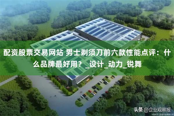 配资股票交易网站 男士剃须刀前六款性能点评：什么品牌最好用？_设计_动力_锐舞