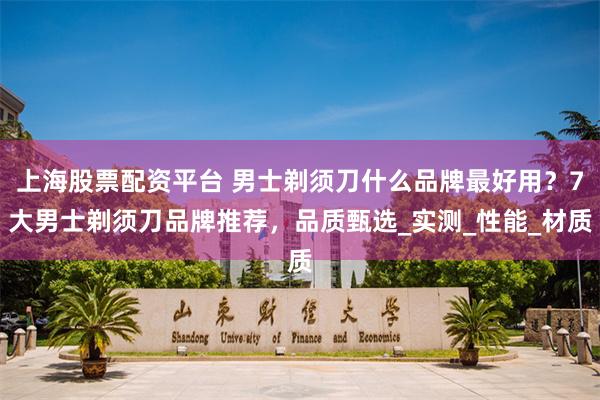 上海股票配资平台 男士剃须刀什么品牌最好用？7大男士剃须刀品牌推荐，品质甄选_实测_性能_材质