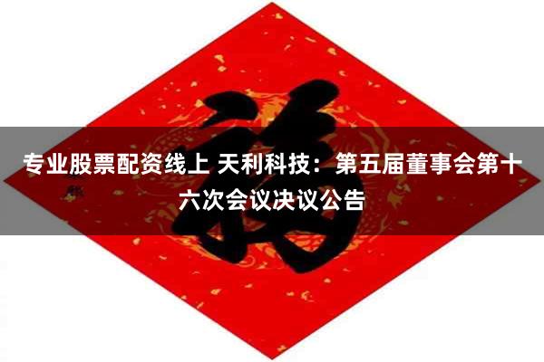 专业股票配资线上 天利科技：第五届董事会第十六次会议决议公告