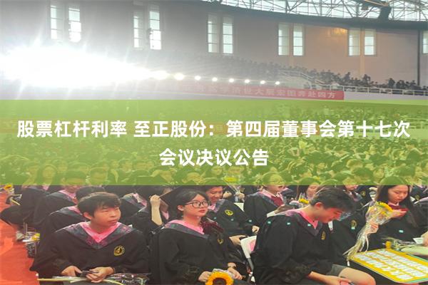 股票杠杆利率 至正股份：第四届董事会第十七次会议决议公告