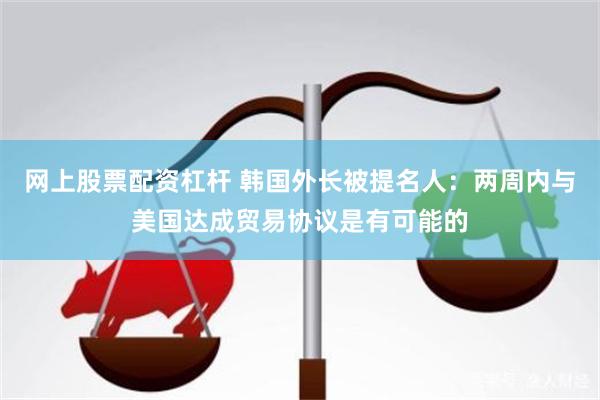 网上股票配资杠杆 韩国外长被提名人：两周内与美国达成贸易协议是有可能的