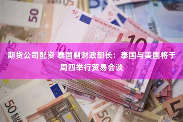 期货公司配资 泰国副财政部长：泰国与美国将于周四举行贸易会谈