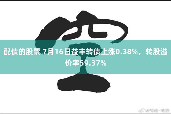 配债的股票 7月16日益丰转债上涨0.38%，转股溢价率59.37%