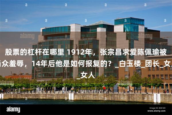 股票的杠杆在哪里 1912年，张宗昌求爱陈佩瑜被当众羞辱，14年后他是如何报复的？_白玉楼_团长_女人