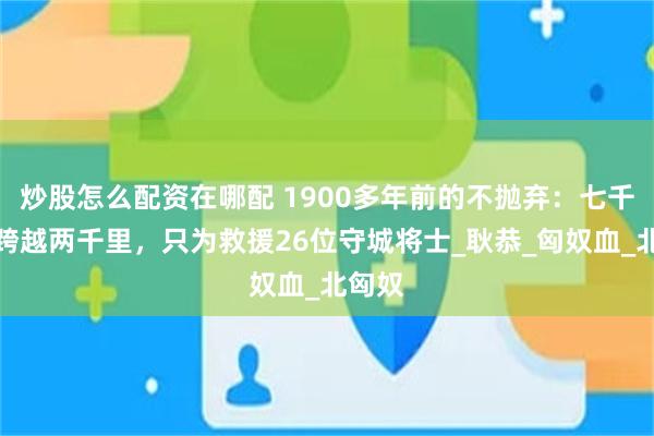 炒股怎么配资在哪配 1900多年前的不抛弃：七千汉军跨越两千里，只为救援26位守城将士_耿恭_匈奴血_北匈奴