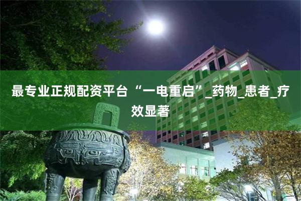 最专业正规配资平台 “一电重启”_药物_患者_疗效显著