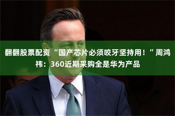 翻翻股票配资 “国产芯片必须咬牙坚持用！”周鸿祎：360近期采购全是华为产品