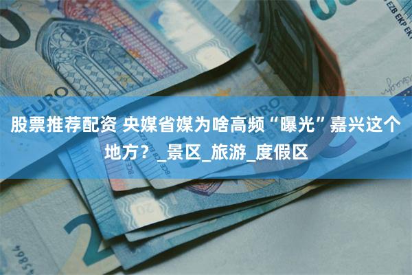 股票推荐配资 央媒省媒为啥高频“曝光”嘉兴这个地方？_景区_旅游_度假区