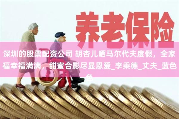 深圳的股票配资公司 胡杏儿晒马尔代夫度假，全家福幸福满满，甜蜜合影尽显恩爱_李乘德_丈夫_蓝色