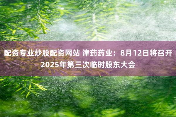 配资专业炒股配资网站 津药药业：8月12日将召开2025年第三次临时股东大会
