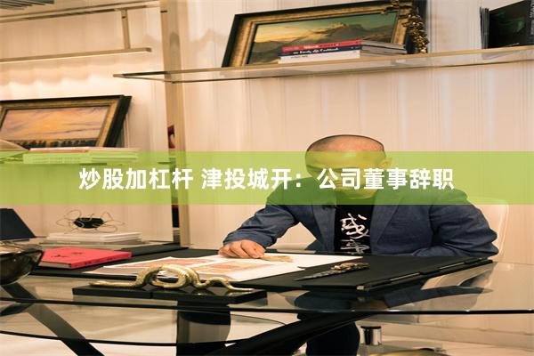 炒股加杠杆 津投城开：公司董事辞职