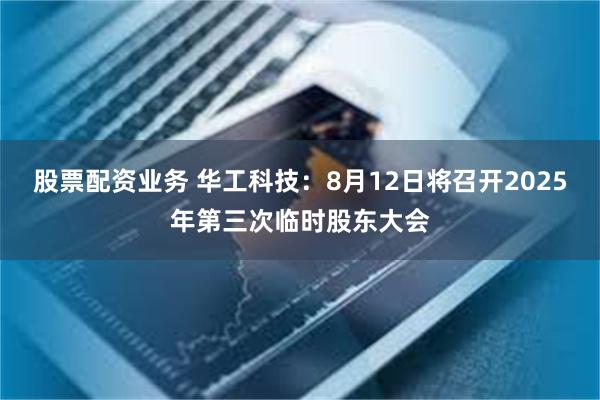股票配资业务 华工科技：8月12日将召开2025年第三次临时股东大会