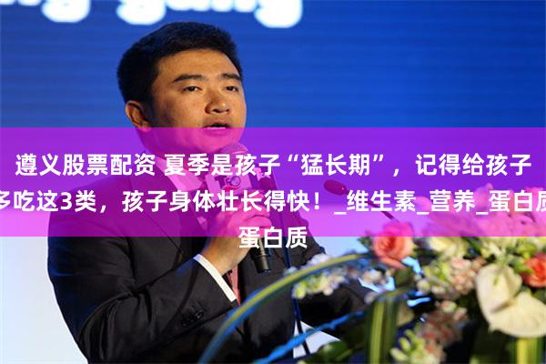 遵义股票配资 夏季是孩子“猛长期”，记得给孩子多吃这3类，孩子身体壮长得快！_维生素_营养_蛋白质