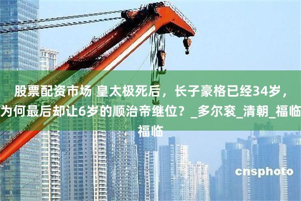 股票配资市场 皇太极死后，长子豪格已经34岁，为何最后却让6岁的顺治帝继位？_多尔衮_清朝_福临