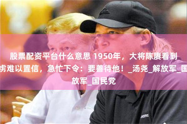 股票配资平台什么意思 1950年，大将陈赓看到一俘虏难以置信，急忙下令：要善待他！_汤尧_解放军_国民党