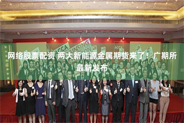 网络股票配资 两大新能源金属期货来了！广期所最新发布