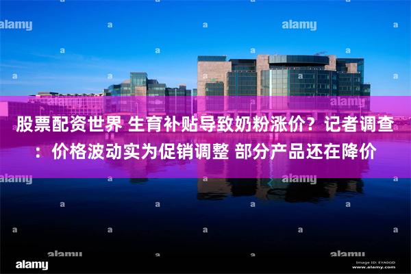 股票配资世界 生育补贴导致奶粉涨价？记者调查：价格波动实为促销调整 部分产品还在降价