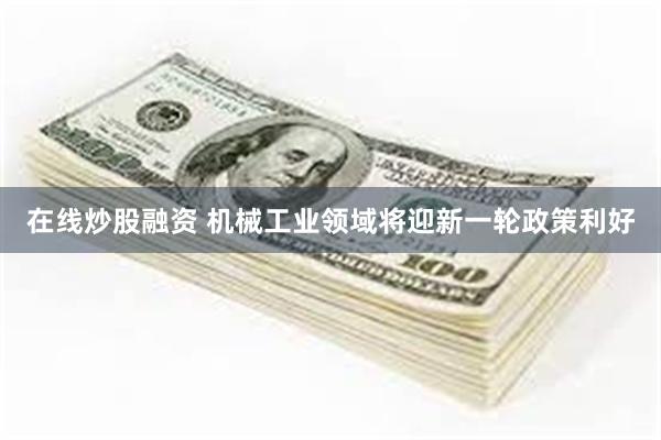 在线炒股融资 机械工业领域将迎新一轮政策利好