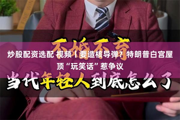炒股配资选配 视频丨要造核导弹？特朗普白宫屋顶“玩笑话”惹争议