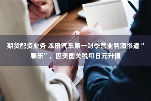 期货配资业务 本田汽车第一财季营业利润惨遭“腰斩”，因美国关税和日元升值
