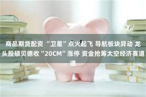 商品期货配资 “卫星”点火起飞 导航板块异动 龙头股硕贝德收“20CM”涨停 资金抢筹太空经济赛道