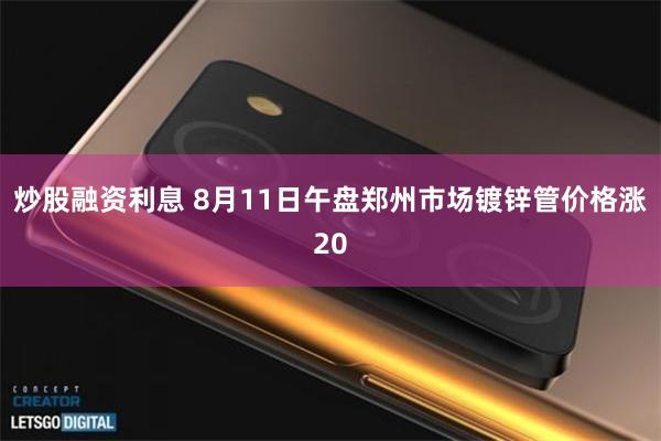 炒股融资利息 8月11日午盘郑州市场镀锌管价格涨20