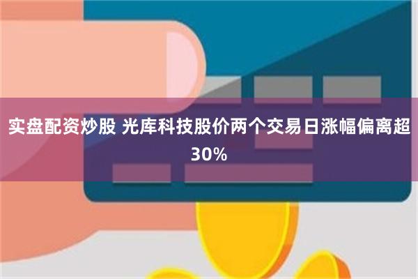实盘配资炒股 光库科技股价两个交易日涨幅偏离超30%