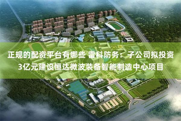 正规的配资平台有哪些 雷科防务：子公司拟投资3亿元建设恒达微波装备智能制造中心项目