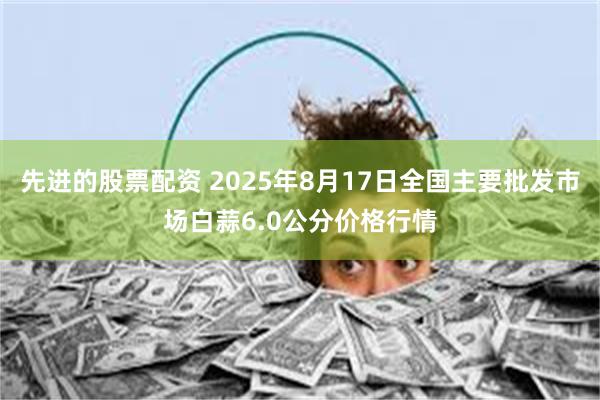 先进的股票配资 2025年8月17日全国主要批发市场白蒜6.0公分价格行情
