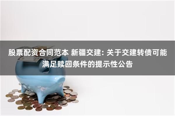 股票配资合同范本 新疆交建: 关于交建转债可能满足赎回条件的提示性公告