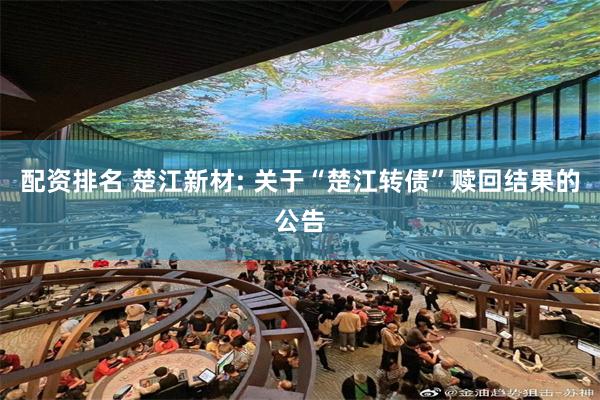 配资排名 楚江新材: 关于“楚江转债”赎回结果的公告