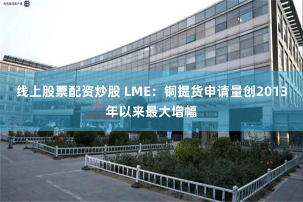 线上股票配资炒股 LME：铜提货申请量创2013年以来最大增幅