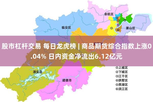 股市杠杆交易 每日龙虎榜 | 商品期货综合指数上涨0.04% 日内资金净流出6.12亿元