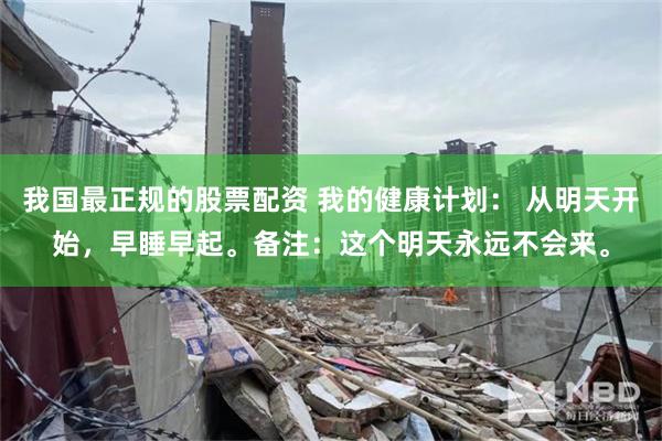我国最正规的股票配资 我的健康计划： 从明天开始，早睡早起。备注：这个明天永远不会来。