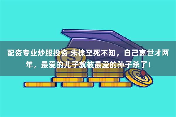 配资专业炒股投资 朱棣至死不知，自己离世才两年，最爱的儿子就被最爱的孙子杀了！